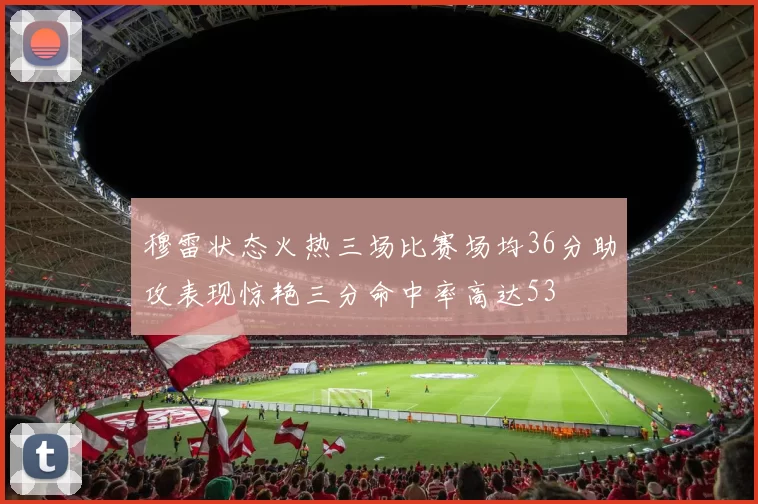 穆雷状态火热三场比赛场均36分助攻表现惊艳三分命中率高达53