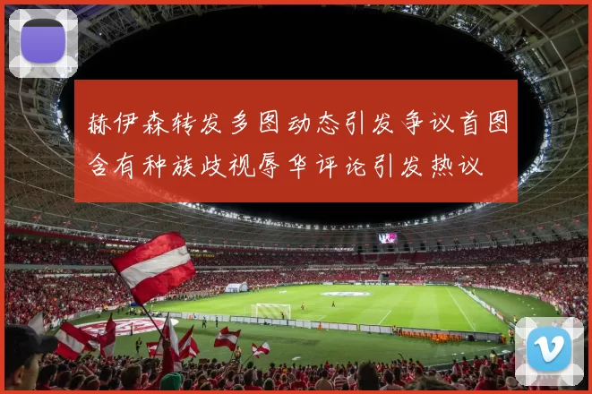 赫伊森转发多图动态引发争议首图含有种族歧视辱华评论引发热议