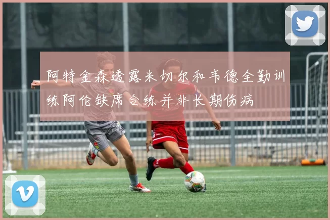 阿特金森透露米切尔和韦德全勤训练阿伦缺席合练并非长期伤病