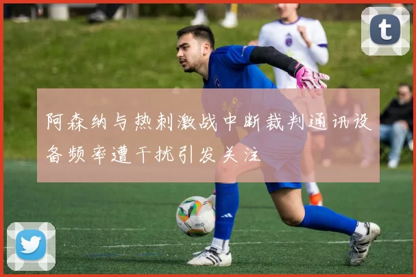 阿森纳与热刺激战中断裁判通讯设备频率遭干扰引发关注