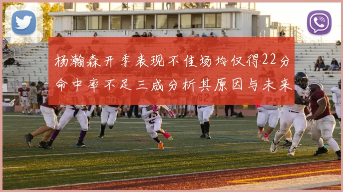 杨瀚森开季表现不佳场均仅得22分命中率不足三成分析其原因与未来发展潜力