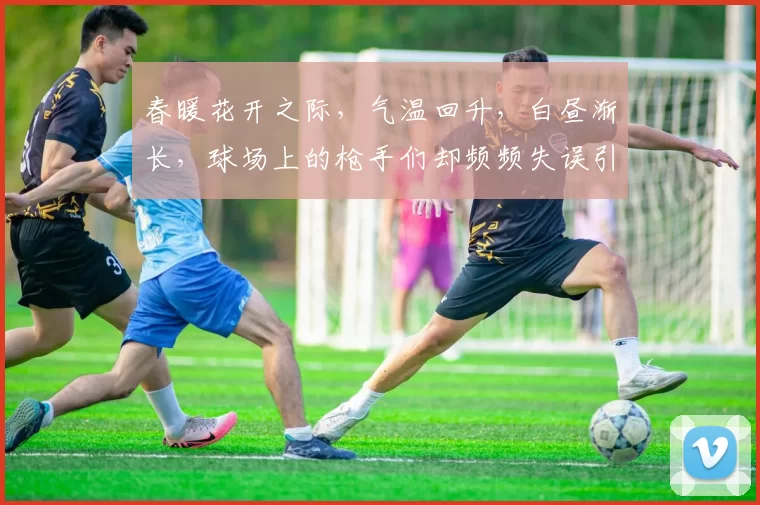 春暖花开之际，气温回升，白昼渐长，球场上的枪手们却频频失误引发热议