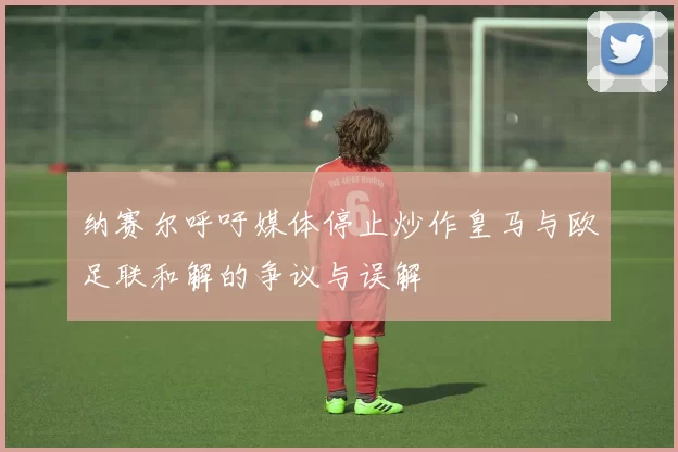纳赛尔呼吁媒体停止炒作皇马与欧足联和解的争议与误解