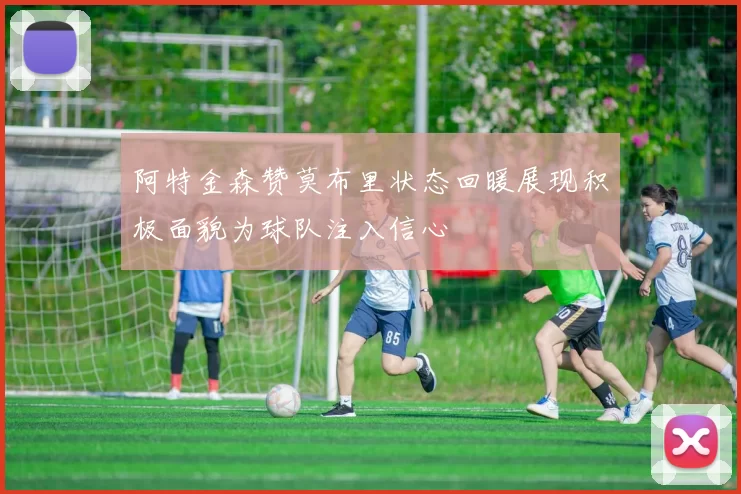 阿特金森赞莫布里状态回暖展现积极面貌为球队注入信心