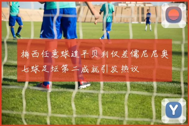 梅西任意球追平贝利仅差儒尼尼奥七球足坛第二成就引发热议