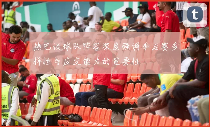 热巴谈球队阵容深度强调季后赛多样性与应变能力的重要性