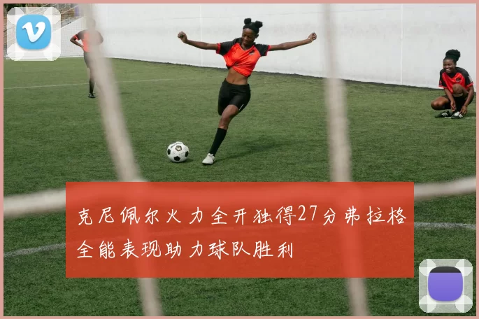 克尼佩尔火力全开独得27分弗拉格全能表现助力球队胜利