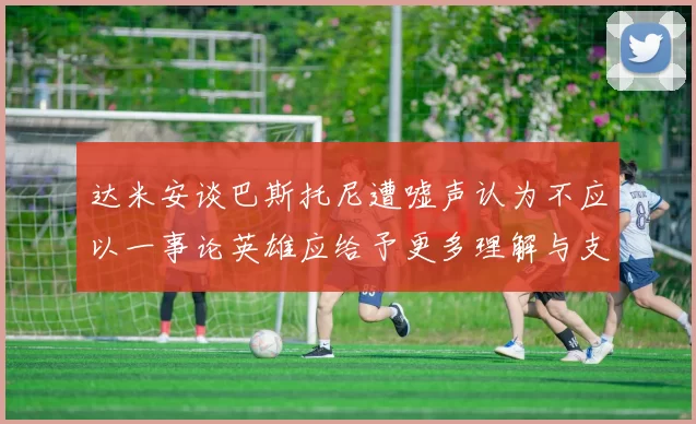 达米安谈巴斯托尼遭嘘声认为不应以一事论英雄应给予更多理解与支持