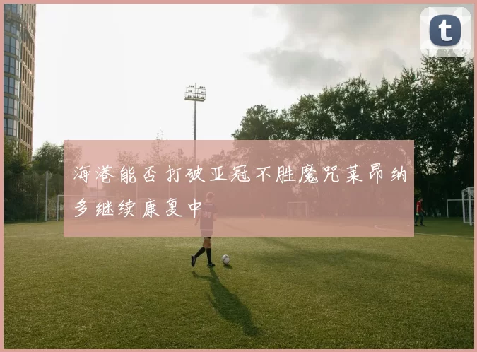海港能否打破亚冠不胜魔咒莱昂纳多继续康复中