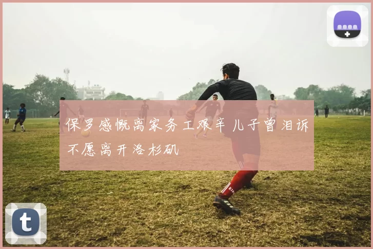 保罗感慨离家务工艰辛儿子曾泪诉不愿离开洛杉矶