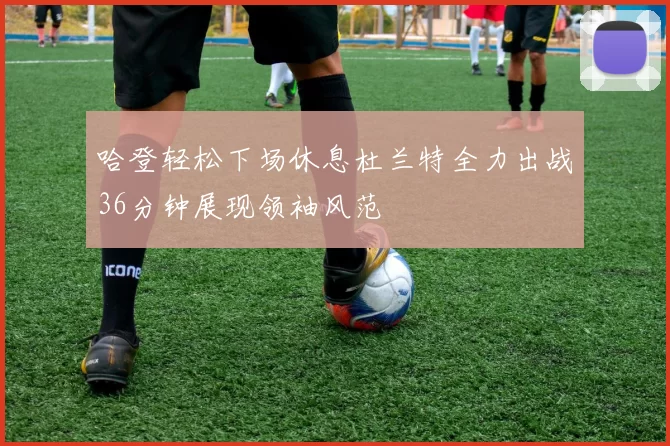哈登轻松下场休息杜兰特全力出战36分钟展现领袖风范