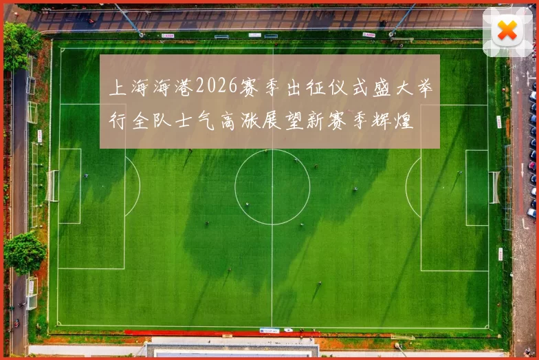 上海海港2026赛季出征仪式盛大举行全队士气高涨展望新赛季辉煌