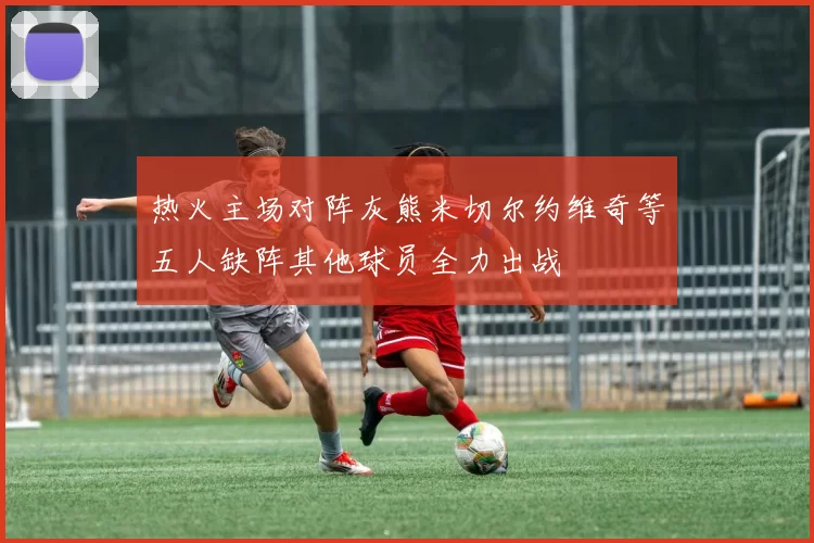 热火主场对阵灰熊米切尔约维奇等五人缺阵其他球员全力出战