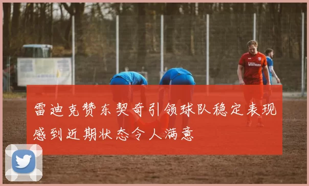 雷迪克赞东契奇引领球队稳定表现感到近期状态令人满意