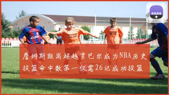 詹姆斯距离超越贾巴尔成为NBA历史投篮命中数第一仅需26记成功投篮
