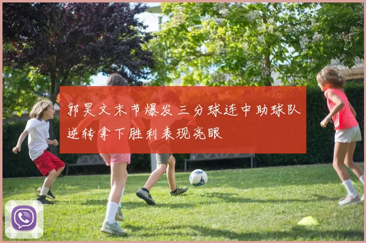 郭昊文末节爆发三分球连中助球队逆转拿下胜利表现亮眼