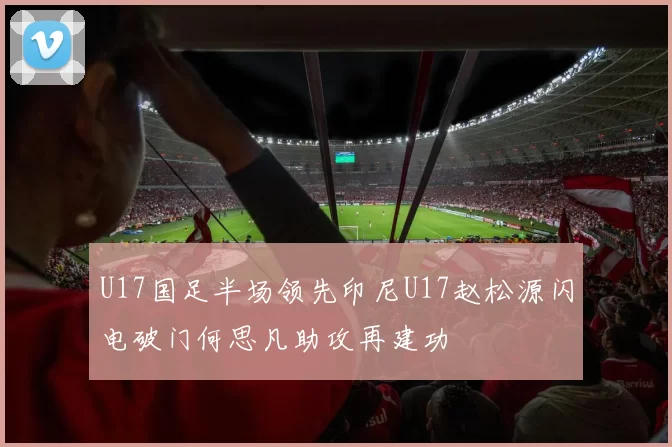 U17国足半场领先印尼U17赵松源闪电破门何思凡助攻再建功