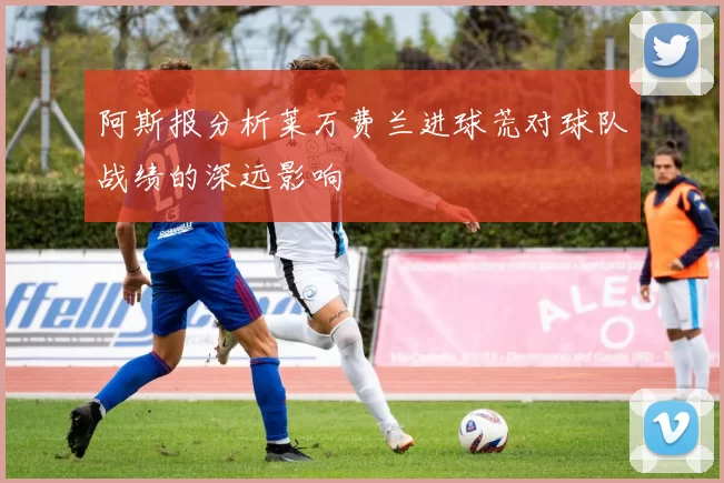 阿斯报分析莱万费兰进球荒对球队战绩的深远影响