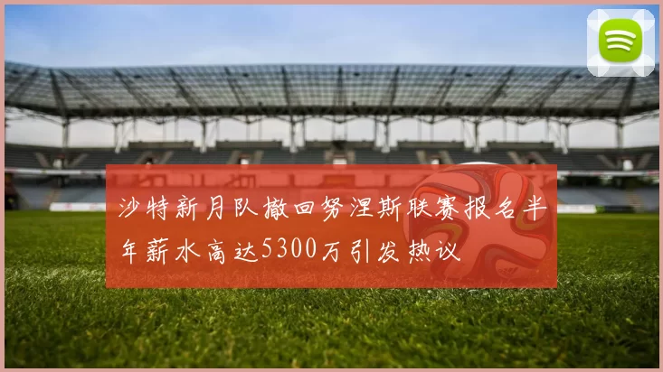沙特新月队撤回努涅斯联赛报名半年薪水高达5300万引发热议