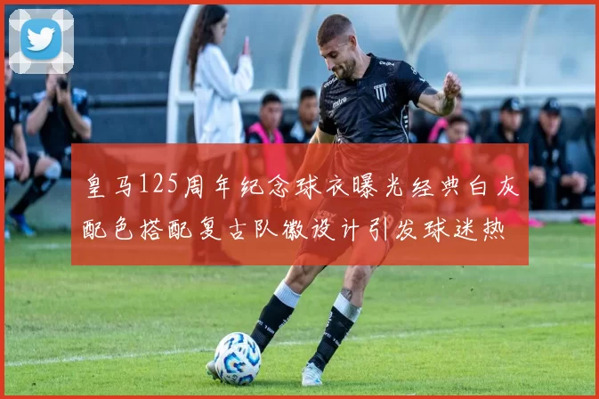 皇马125周年纪念球衣曝光经典白灰配色搭配复古队徽设计引发球迷热议