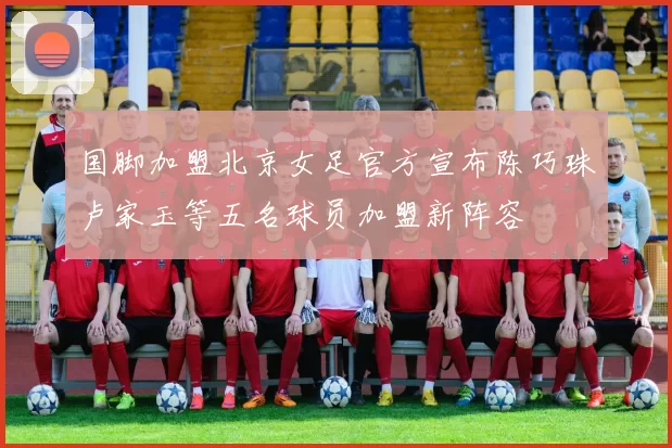 国脚加盟北京女足官方宣布陈巧珠卢家玉等五名球员加盟新阵容