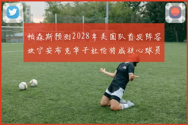 帕森斯预测2028年美国队首发阵容坎宁安布克华子杜伦将成核心球员