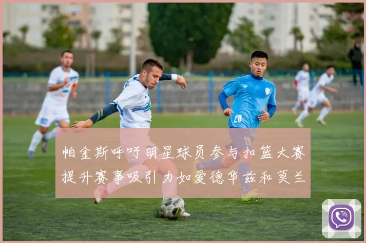 帕金斯呼吁明星球员参与扣篮大赛提升赛事吸引力如爱德华兹和莫兰特等人
