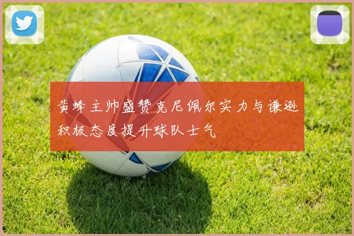 黄蜂主帅盛赞克尼佩尔实力与谦逊积极态度提升球队士气