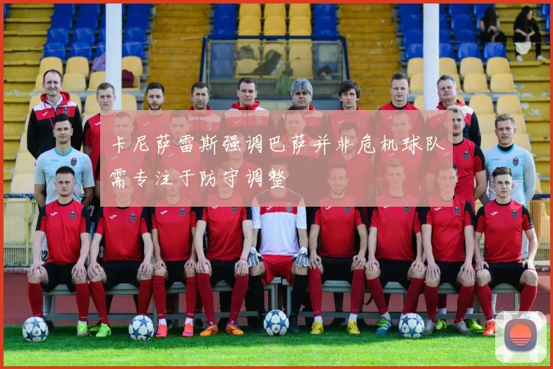 卡尼萨雷斯强调巴萨并非危机球队需专注于防守调整