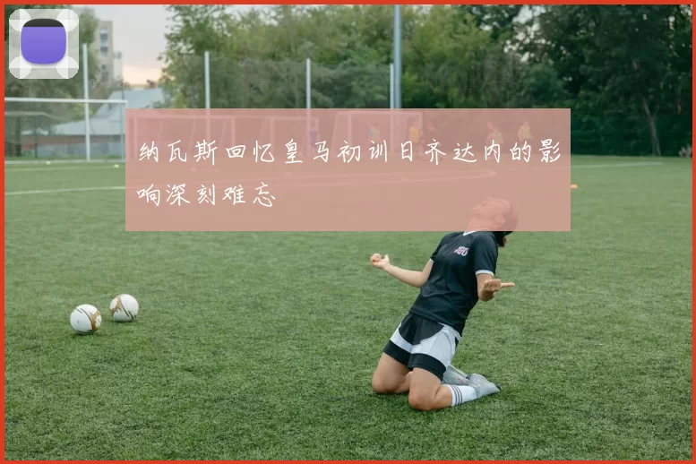 纳瓦斯回忆皇马初训日齐达内的影响深刻难忘