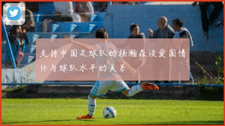 支持中国足球队的杨瀚森谈爱国情怀与球队水平的关系