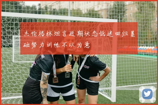 杰伦格林坦言近期状态低迷回归基础努力训练不以为意